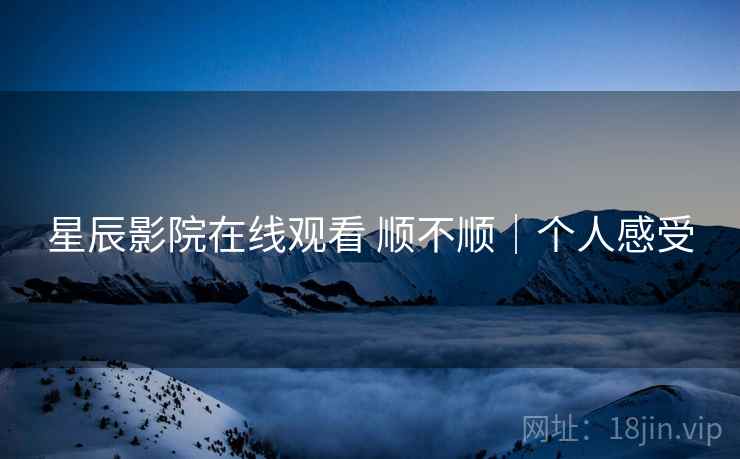 星辰影院在线观看 顺不顺|个人感受 星辰影院在线观看 顺不顺|个人感受