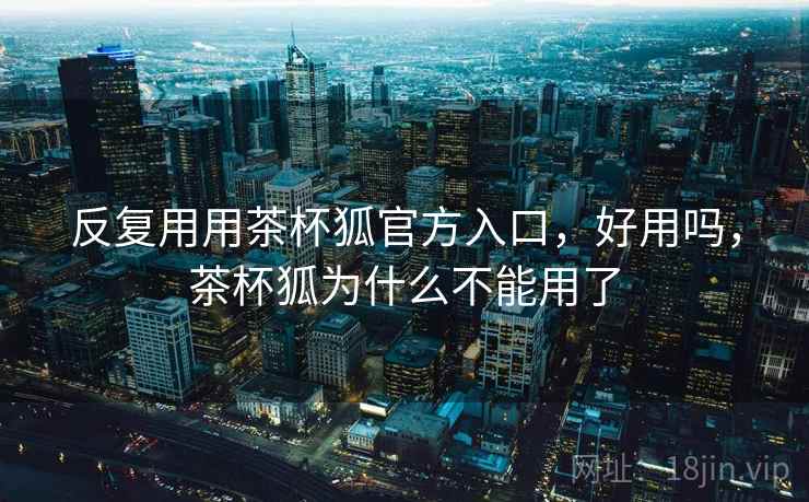 反复用用茶杯狐官方入口,好用吗,茶杯狐为什么不能用了 反复用用茶杯狐官方入口,好用吗,茶杯狐为什么不能用了