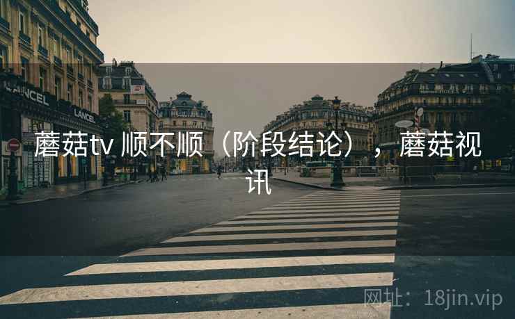 蘑菇tv 顺不顺(阶段结论),蘑菇视讯 蘑菇tv 顺不顺(阶段结论),蘑菇视讯