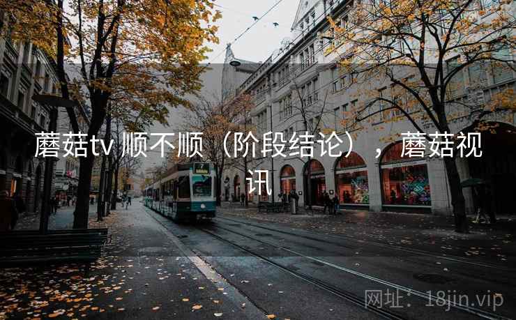蘑菇tv 顺不顺(阶段结论),蘑菇视讯 蘑菇tv 顺不顺(阶段结论),蘑菇视讯