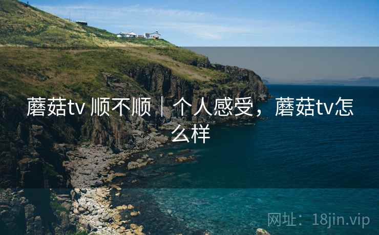 蘑菇tv 顺不顺|个人感受,蘑菇tv怎么样 蘑菇tv 顺不顺|个人感受,蘑菇tv怎么样