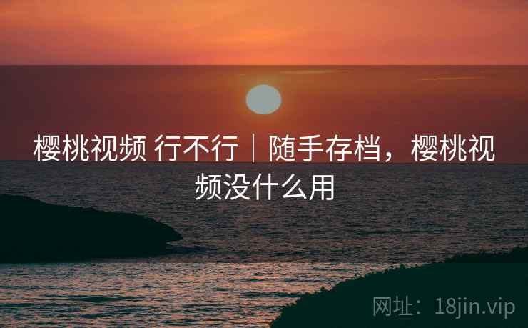 樱桃视频 行不行｜随手存档，樱桃视频没什么用