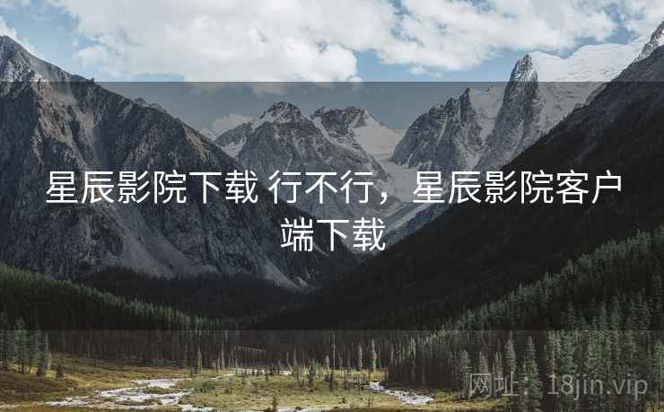 星辰影院下载 行不行，星辰影院客户端下载