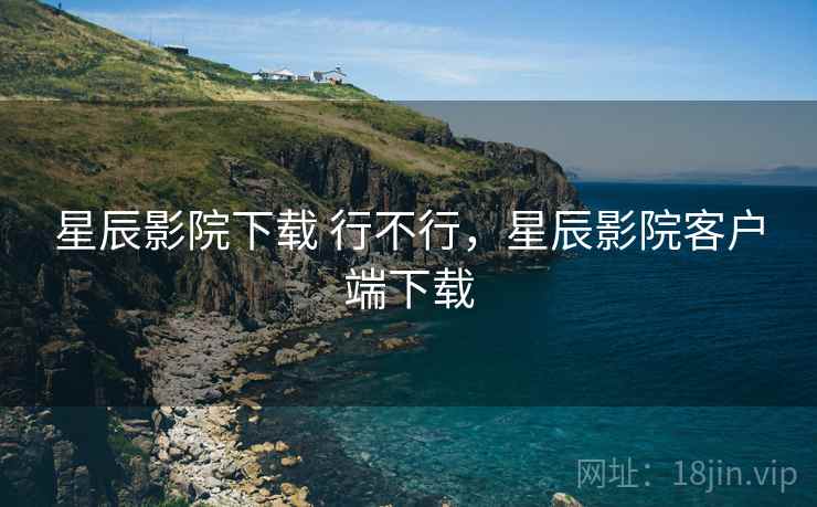 星辰影院下载 行不行，星辰影院客户端下载