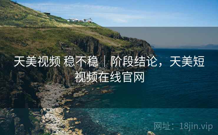 天美视频 稳不稳｜阶段结论，天美短视频在线官网
