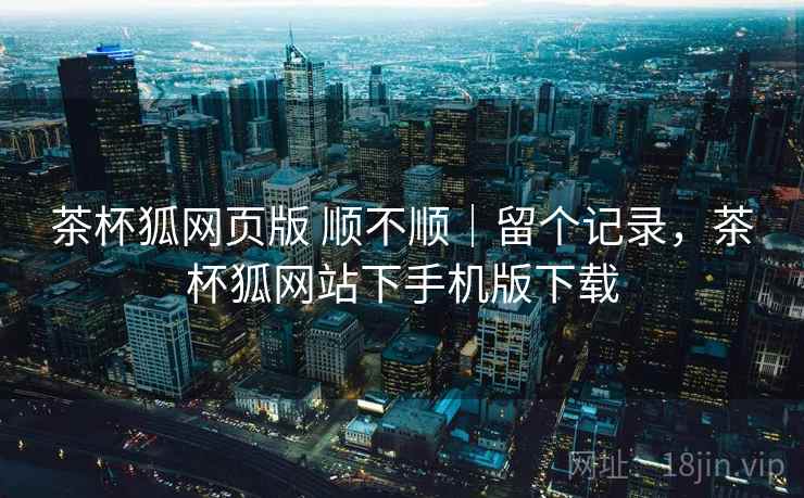 茶杯狐网页版 顺不顺｜留个记录，茶杯狐网站下手机版下载
