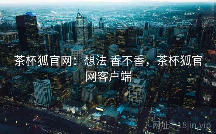 茶杯狐官网：想法 香不香，茶杯狐官网客户端