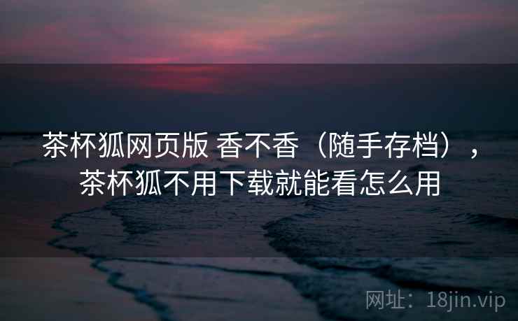 茶杯狐网页版 香不香(随手存档),茶杯狐不用下载就能看怎么用 茶杯狐网页版 香不香(随手存档),茶杯狐不用下载就能看怎么用