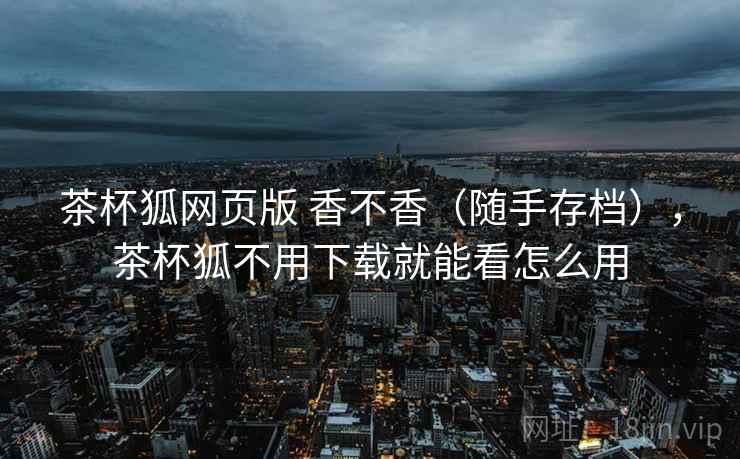 茶杯狐网页版 香不香(随手存档),茶杯狐不用下载就能看怎么用 茶杯狐网页版 香不香(随手存档),茶杯狐不用下载就能看怎么用