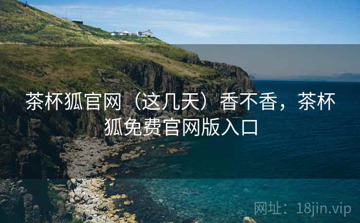 茶杯狐官网(这几天)香不香,茶杯狐免费官网版入口 茶杯狐官网(这几天)香不香,茶杯狐免费官网版入口